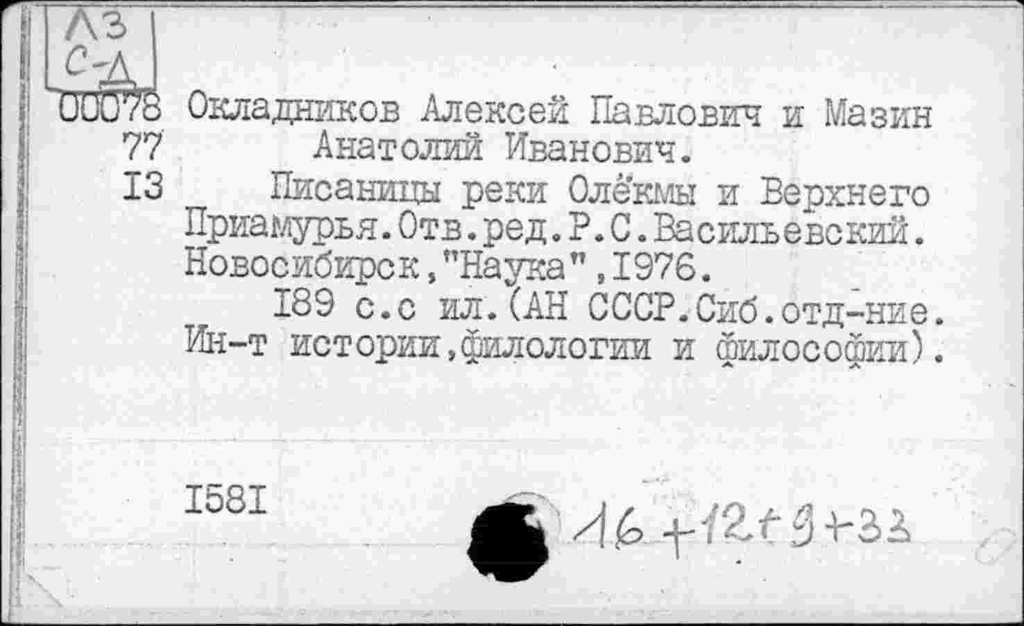 ﻿ÜÙü^8 Окладников Алексей Павлович и Мазин 77 Анатолий Иванович.
13 Писаницы реки Олекмы и Верхнего Приамурья.Отв.ред.P.С.Васильевский. Новосибирск,"Наука”,1976.
189 с.с ил.(АН СССР.Сиб.отд-ние. Ин-т истории,филологии и философии).
1581
